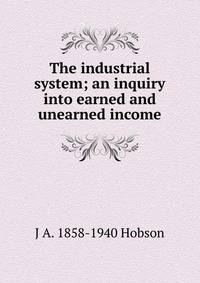 The industrial system; an inquiry into earned and unearned income