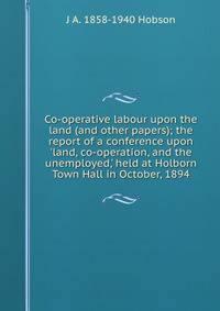 Co-operative labour upon the land (and other papers); the report of a conference upon 'land, co-operation, and the unemployed,' held at Holborn Town Hall in October, 1894
