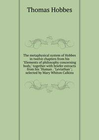 The metaphysical system of Hobbes in twelve chapters from his "Elements of philosophy concerning body," together with briefer extracts from his "Human . "Leviathan"; selected by Mary Whiton Calkins