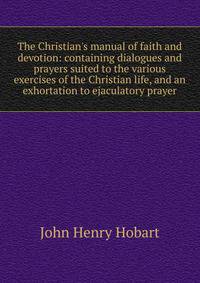 The Christian's manual of faith and devotion: containing dialogues and prayers suited to the various exercises of the Christian life, and an exhortation to ejaculatory prayer