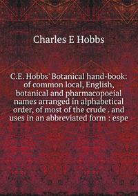 C.E. Hobbs' Botanical hand-book: of common local, English, botanical and pharmacopoeial names arranged in alphabetical order, of most of the crude . and uses in an abbreviated form : espe