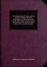 The Diatessaron of Tatian and the synoptic problem; being an investigation of the Diatesseron for the light which it throws upon the solution of the problem of the origin of the synoptic Gospels