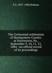 The Centennial celebration of Montgomery County: at Norristown, Pa., September 9, 10, 11, 12, 1884 : an official record of its proceedings