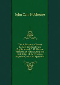 The Substance of Some Letters Written by an Englishman J.C. Hobhouse Resident at Paris During the Last Reign of the Emperor Napoleon, with an Appendix