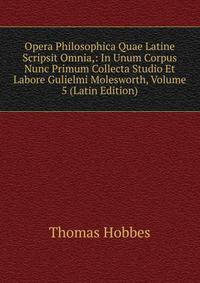 Opera Philosophica Quae Latine Scripsit Omnia,: In Unum Corpus Nunc Primum Collecta Studio Et Labore Gulielmi Molesworth, Volume 5 (Latin Edition)