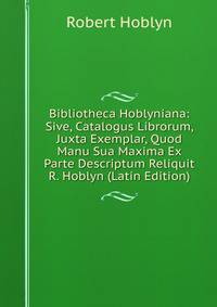 Bibliotheca Hoblyniana: Sive, Catalogus Librorum, Juxta Exemplar, Quod Manu Sua Maxima Ex Parte Descriptum Reliquit R. Hoblyn (Latin Edition)