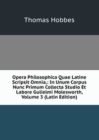 Opera Philosophica Quae Latine Scripsit Omnia,: In Unum Corpus Nunc Primum Collecta Studio Et Labore Gulielmi Molesworth, Volume 3 (Latin Edition)