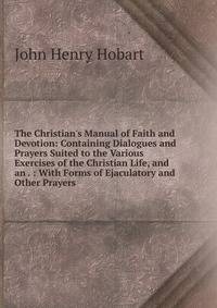 The Christian's Manual of Faith and Devotion: Containing Dialogues and Prayers Suited to the Various Exercises of the Christian Life, and an . : With Forms of Ejaculatory and Other Prayers