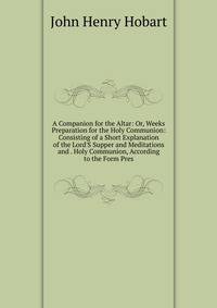 A Companion for the Altar: Or, Weeks Preparation for the Holy Communion: Consisting of a Short Explanation of the Lord'S Supper and Meditations and . Holy Communion, According to the Form Pres