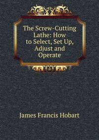 The Screw-Cutting Lathe: How to Select, Set Up, Adjust and Operate