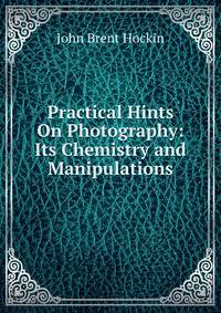 Practical Hints On Photography: Its Chemistry and Manipulations