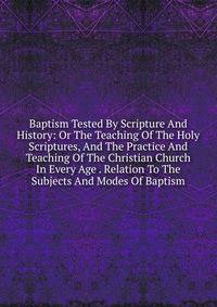 Baptism Tested By Scripture And History: Or The Teaching Of The Holy Scriptures, And The Practice And Teaching Of The Christian Church In Every Age . Relation To The Subjects And Modes Of Baptism
