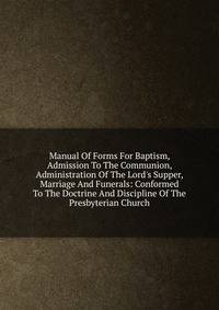 Manual Of Forms For Baptism, Admission To The Communion, Administration Of The Lord's Supper, Marriage And Funerals: Conformed To The Doctrine And Discipline Of The Presbyterian Church