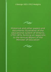 Historical and other papers and documents illustrative of the educational system of Ontario, 1792-1876, forming an appendix to the Annual Report of the Minister of Education
