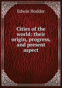 Cities of the world: their origin, progress, and present aspect