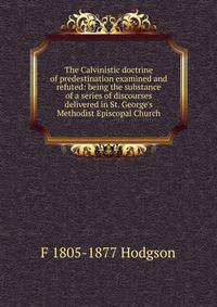 The Calvinistic doctrine of predestination examined and refuted: being the substance of a series of discourses delivered in St. George's Methodist Episcopal Church