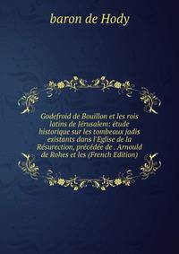 Godefroid de Bouillon et les rois latins de J?rusalem: ?tude historique sur les tombeaux jadis existants dans l'Eglise de la R?surection, pr?c?d?e de . Arnould de Rohes et les (French Edition)