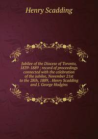 Jubilee of the Diocese of Toronto, 1839-1889 ; record of proceedings connected with the celebration of the jubilee, November 21st to the 28th, 1889, . Henry Scadding and J. George Hodgins