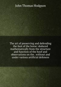 The art of preserving and defending the foot of the horse: deduced mathematically from the structure and function of the hoof and observations on the . without and under various artificial defences
