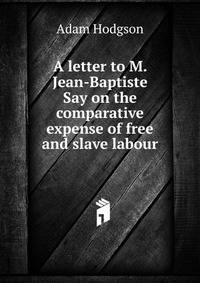A letter to M. Jean-Baptiste Say on the comparative expense of free and slave labour