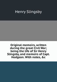 Original memoirs, written during the great Civil War; being the life of Sir Henry Slingsby, and memoirs of Capt. Hodgson. With notes, &amp;c