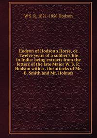 Hodson of Hodson's Horse, or, Twelve years of a soldier's life in India: being extracts from the letters of the late Major W. S. R. Hodson with a . the attacks of Mr. B. Smith and Mr. Holmes