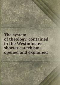 The system of theology, contained in the Westminster shorter catechism opened and explained