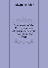 Conquests of the Cross: a record of missionary work throughout the world