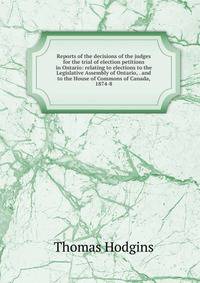 Reports of the decisions of the judges for the trial of election petitions in Ontario: relating to elections to the Legislative Assembly of Ontario, . and to the House of Commons of Canada, 1874-8