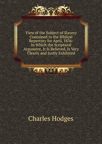 View of the Subject of Slavery Contained in the Biblical Repertory for April, 1836: In Which the Scriptural Argument, It Is Believed, Is Very Clearly and Justly Exhibited