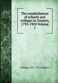 The establishment of schools and colleges in Ontario, 1792-1910 Volume 1