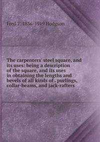 The carpenters' steel square, and its uses: being a description of the square, and its uses in obtaining the lengths and bevels of all kinds of . purlings, collar-beams, and jack-rafters