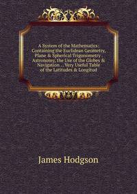 A System of the Mathematics: Containing the Euclidean Geometry, Plane &amp; Spherical Trigonometry . Astronomy, the Use of the Globes &amp; Navigation . . Very Useful Table of the Latitudes &amp; Longitud
