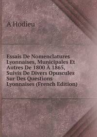 Essais De Nomenclatures Lyonnaises, Municipales Et Autres De 1800 A 1865, Suivis De Divers Opuscules Sur Des Questions Lyonnaises (French Edition)