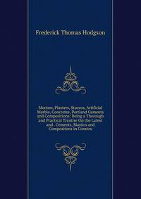 Mortars, Plasters, Stuccos, Artificial Marble, Concretes, Portland Cements and Compositions: Being a Thorough and Practical Treatise On the Latest and . Cements, Mastics and Compositons in Constru