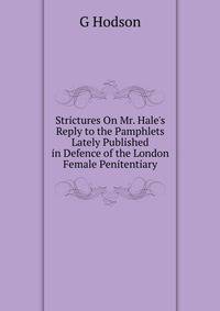 Strictures On Mr. Hale's Reply to the Pamphlets Lately Published in Defence of the London Female Penitentiary