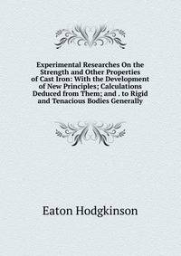 Experimental Researches On the Strength and Other Properties of Cast Iron: With the Development of New Principles; Calculations Deduced from Them; and . to Rigid and Tenacious Bodies Generally