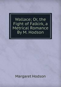 Wallace; Or, the Fight of Falkirk, a Metrical Romance By M. Hodson.