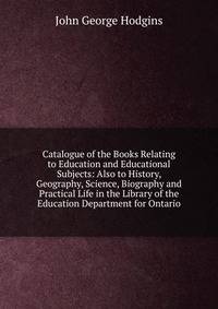 Catalogue of the Books Relating to Education and Educational Subjects: Also to History, Geography, Science, Biography and Practical Life in the Library of the Education Department for Ontario