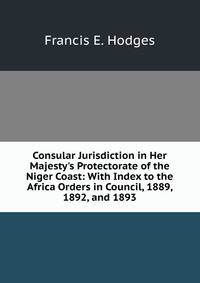 Consular Jurisdiction in Her Majesty's Protectorate of the Niger Coast: With Index to the Africa Orders in Council, 1889, 1892, and 1893