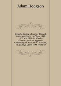 Remarks During a Journey Through North America in the Years 1819, 1820, and 1821: In a Series of Letters, with an Appendix Containing an Account of . Stations, &amp;c. ; Also, a Letter to M. Jean Bap