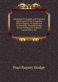 Analytical Principles and Practical Application of the Expansive Steam Engine: As Employed in Pumping, Manufacturing, Steam Navigation, Railway Locomotion, &amp;c