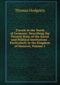 Travels in the North of Germany: Describing the Present State of the Social and Political Institutions . Particularly in the Kingdom of Hanover, Volume 1