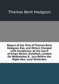 Report of the Trial of Thomas Bent Hodgson, Esq. and Others Charged with Conspiracy: At the Court of King's Bench, Guildhall, London On Wednesday &amp; . Jury Before the Right Hon. Lord Tenterden