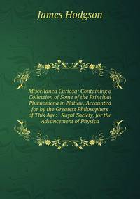 Miscellanea Curiosa: Containing a Collection of Some of the Principal Ph?nomena in Nature, Accounted for by the Greatest Philosophers of This Age: . Royal Society, for the Advancement of Physica