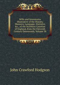 Wills and Inventories Illustrative of the History, Manners, Language, Statistics &amp;c., of the Northern Counties of England, from the Eleventh Century Downwards, Volume 38