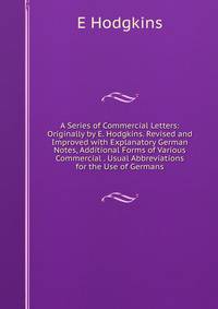 A Series of Commercial Letters: Originally by E. Hodgkins. Revised and Improved with Explanatory German Notes, Additional Forms of Various Commercial . Usual Abbreviations for the Use of Germans
