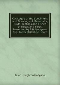 Catalogue of the Specimens and Drawings of Mammalia, Birds, Reptiles and Fishes of Nepal and Tibet: Presented by B.H. Hodgson, Esq., to the British Museum