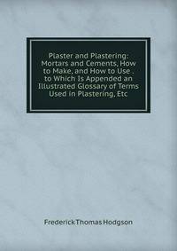 Plaster and Plastering: Mortars and Cements, How to Make, and How to Use . to Which Is Appended an Illustrated Glossary of Terms Used in Plastering, Etc