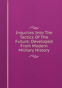 Inquiries Into The Tactics Of The Future; Developed From Modern Military History
